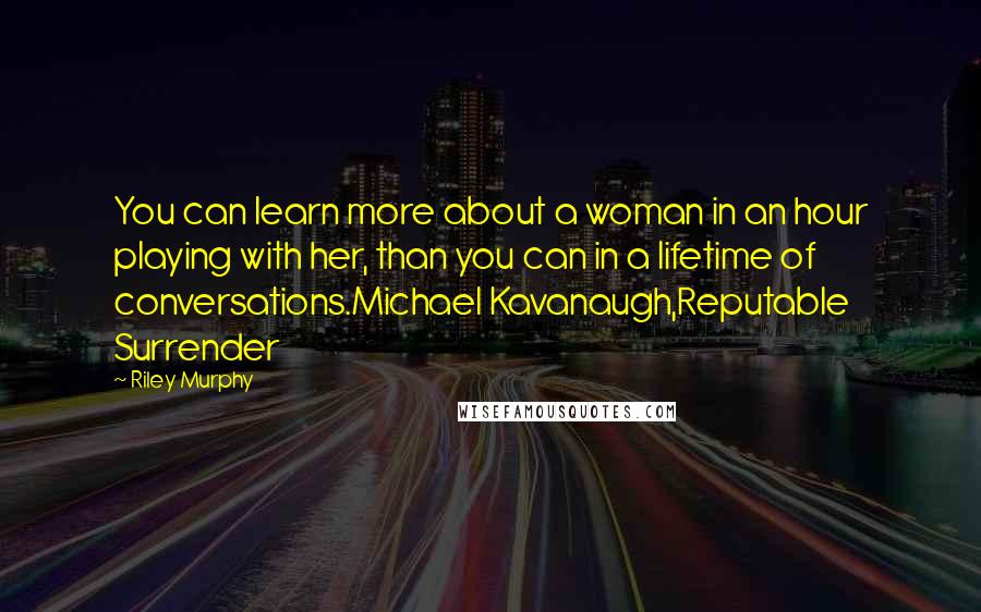 Riley Murphy quotes: You can learn more about a woman in an hour playing with her, than you can in a lifetime of conversations.Michael Kavanaugh,Reputable Surrender Riley Murphy quotes: You can learn more about a woman in an hour playing with her, than you can in a lifetime of conversations.Michael Kavanaugh,Reputable Surrender