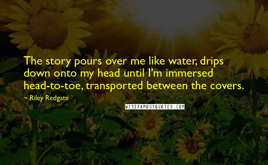 Riley Redgate quotes: The story pours over me like water, drips down onto my head until I'm immersed head-to-toe, transported between the covers. Riley Redgate quotes: The story pours over me like water, drips down onto my head until I'm immersed head-to-toe, transported between the covers.