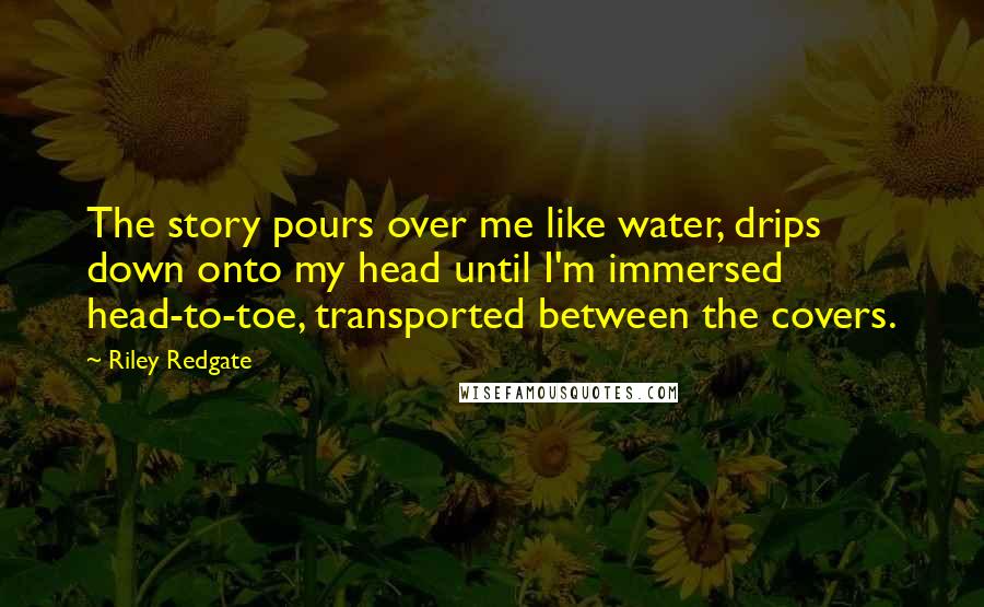 Riley Redgate quotes: The story pours over me like water, drips down onto my head until I'm immersed head-to-toe, transported between the covers.