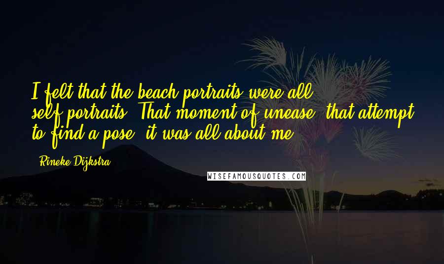 Rineke Dijkstra quotes: I felt that the beach portraits were all self-portraits. That moment of unease, that attempt to find a pose, it was all about me. Rineke Dijkstra quotes: I felt that the beach portraits were all self-portraits. That moment of unease, that attempt to find a pose, it was all about me.