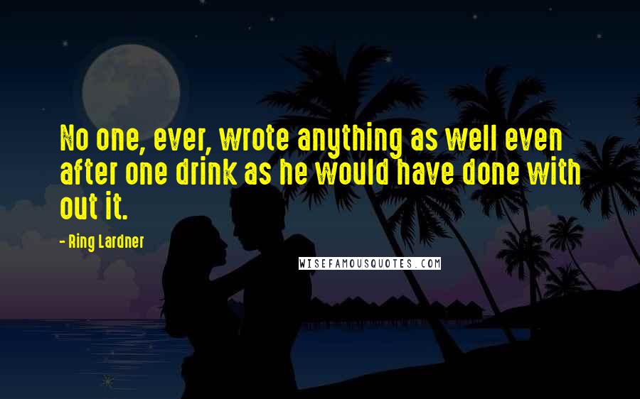 Ring Lardner quotes: No one, ever, wrote anything as well even after one drink as he would have done with out it.