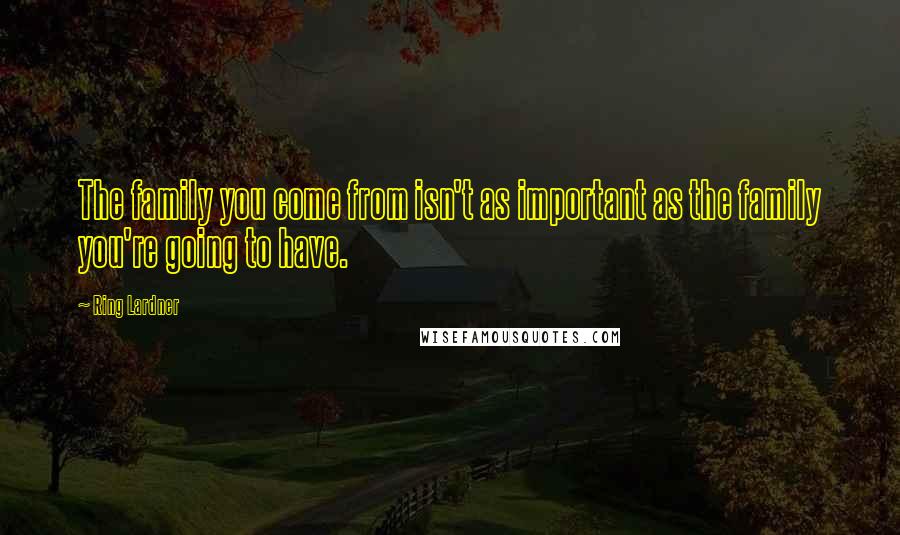 Ring Lardner quotes: The family you come from isn't as important as the family you're going to have.