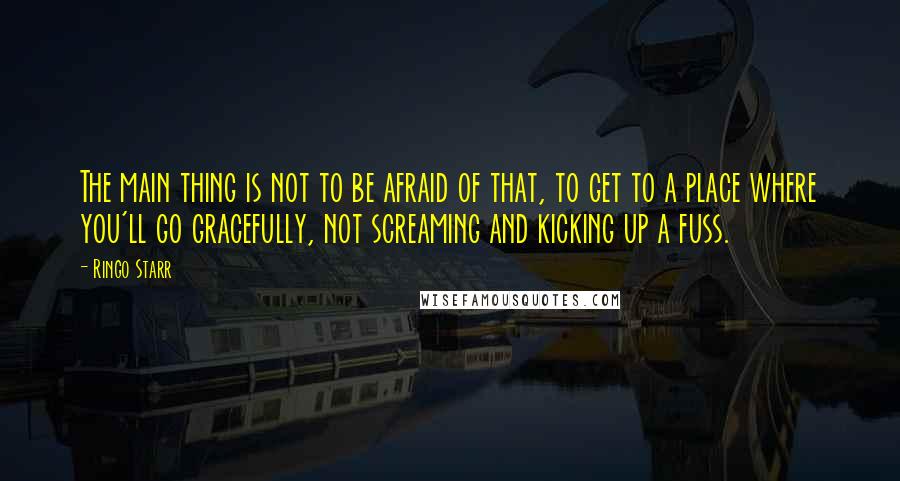 Ringo Starr quotes: The main thing is not to be afraid of that, to get to a place where you'll go gracefully, not screaming and kicking up a fuss.