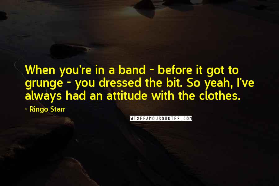 Ringo Starr quotes: When you're in a band - before it got to grunge - you dressed the bit. So yeah, I've always had an attitude with the clothes.