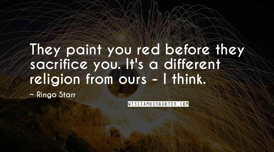 Ringo Starr quotes: They paint you red before they sacrifice you. It's a different religion from ours - I think.