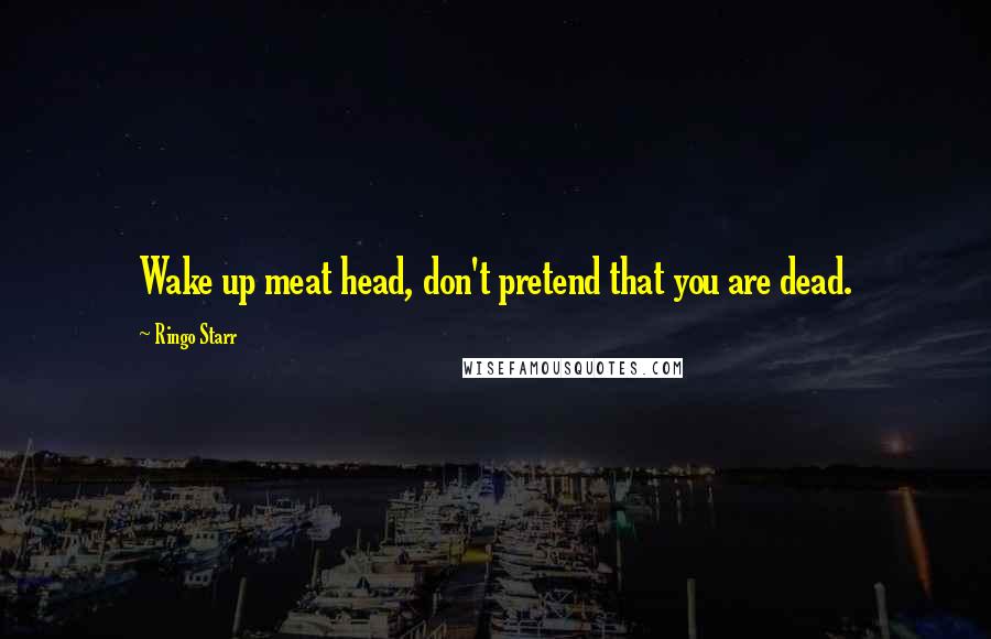 Ringo Starr quotes: Wake up meat head, don't pretend that you are dead.