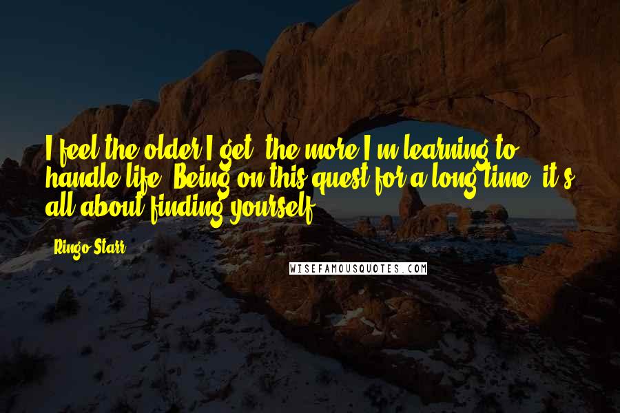 Ringo Starr quotes: I feel the older I get, the more I'm learning to handle life. Being on this quest for a long time, it's all about finding yourself. Ringo Starr quotes: I feel the older I get, the more I'm learning to handle life. Being on this quest for a long time, it's all about finding yourself.