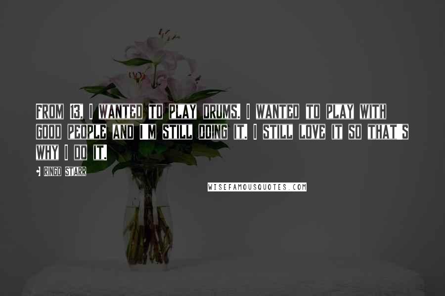 Ringo Starr quotes: From 13, I wanted to play drums. I wanted to play with good people and I'm still doing it. I still love it so that's why I do it.