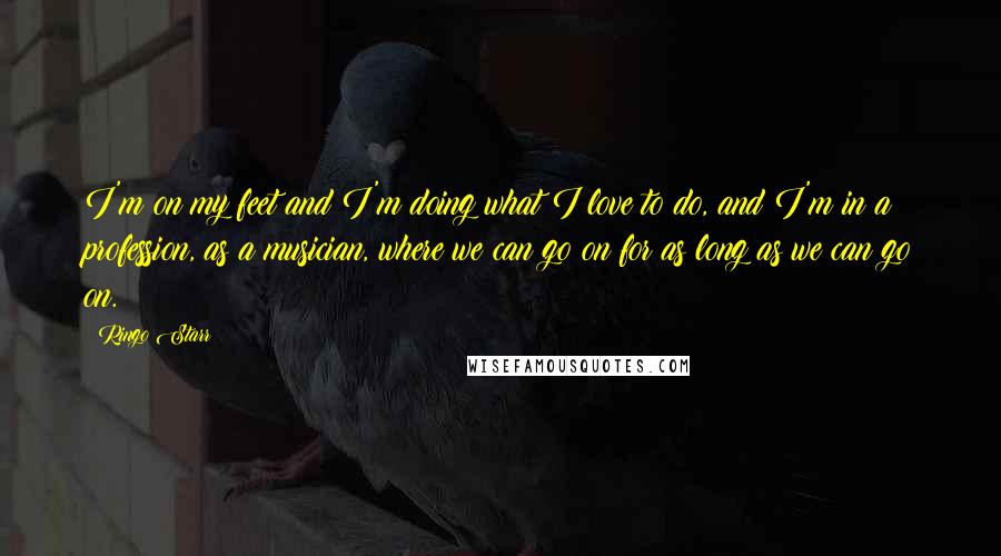 Ringo Starr quotes: I'm on my feet and I'm doing what I love to do, and I'm in a profession, as a musician, where we can go on for as long as we Ringo Starr quotes: I'm on my feet and I'm doing what I love to do, and I'm in a profession, as a musician, where we can go on for as long as we