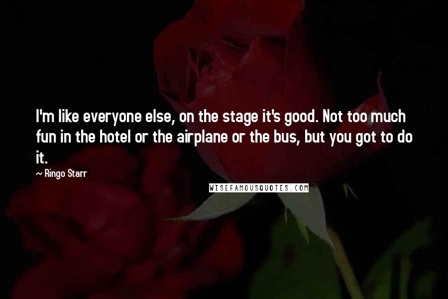 Ringo Starr quotes: I'm like everyone else, on the stage it's good. Not too much fun in the hotel or the airplane or the bus, but you got to do it.