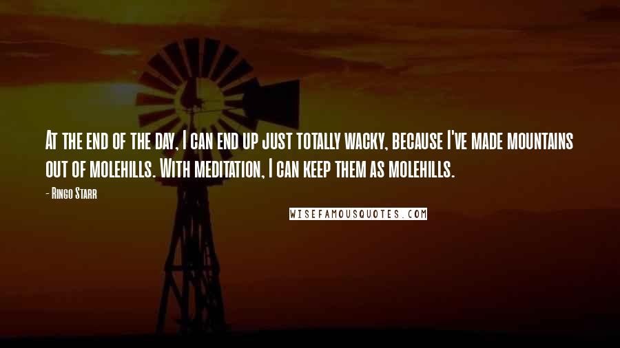 Ringo Starr quotes: At the end of the day, I can end up just totally wacky, because I've made mountains out of molehills. With meditation, I can keep them as molehills. Ringo Starr quotes: At the end of the day, I can end up just totally wacky, because I've made mountains out of molehills. With meditation, I can keep them as molehills.