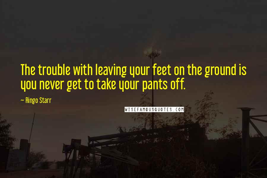 Ringo Starr quotes: The trouble with leaving your feet on the ground is you never get to take your pants off.