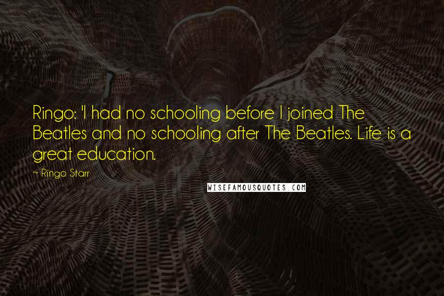 Ringo Starr quotes: Ringo: 'I had no schooling before I joined The Beatles and no schooling after The Beatles. Life is a great education. Ringo Starr quotes: Ringo: 'I had no schooling before I joined The Beatles and no schooling after The Beatles. Life is a great education.