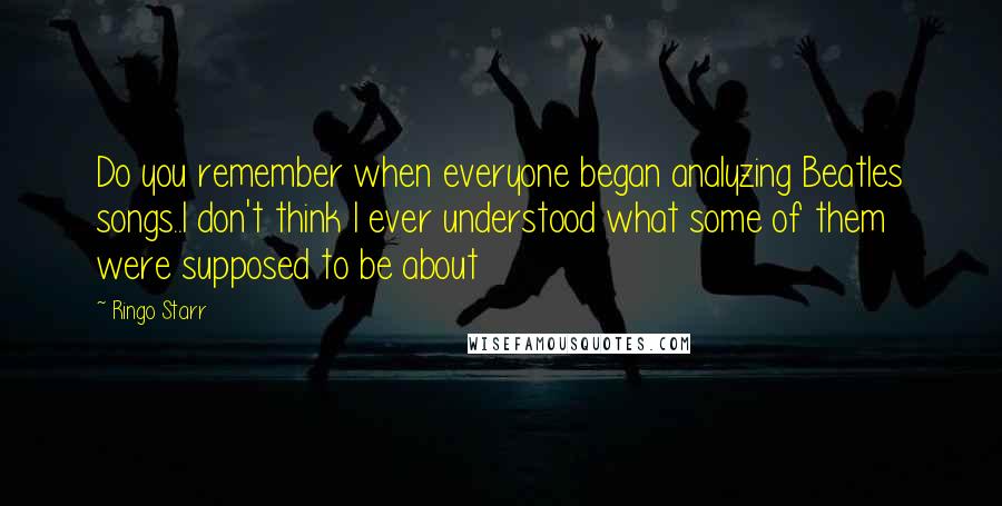 Ringo Starr quotes: Do you remember when everyone began analyzing Beatles songs..I don't think I ever understood what some of them were supposed to be about