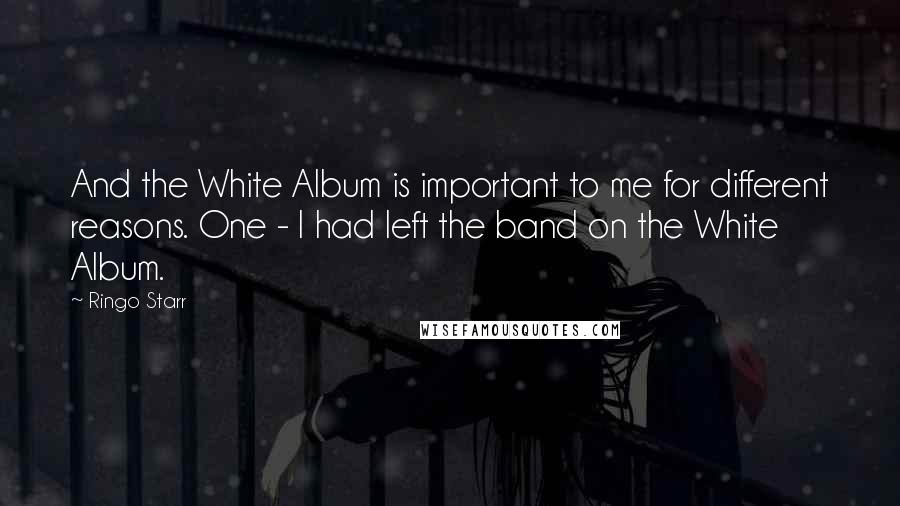 Ringo Starr quotes: And the White Album is important to me for different reasons. One - I had left the band on the White Album.