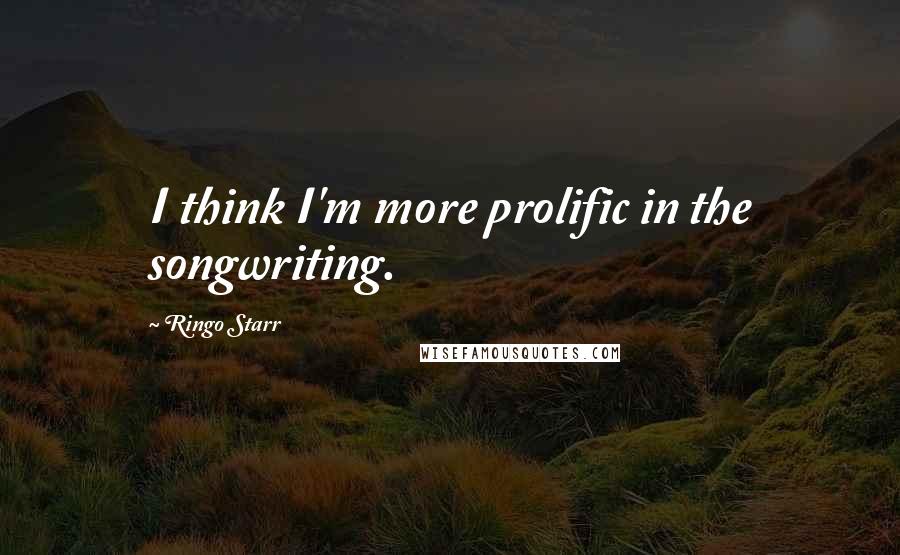 Ringo Starr quotes: I think I'm more prolific in the songwriting.