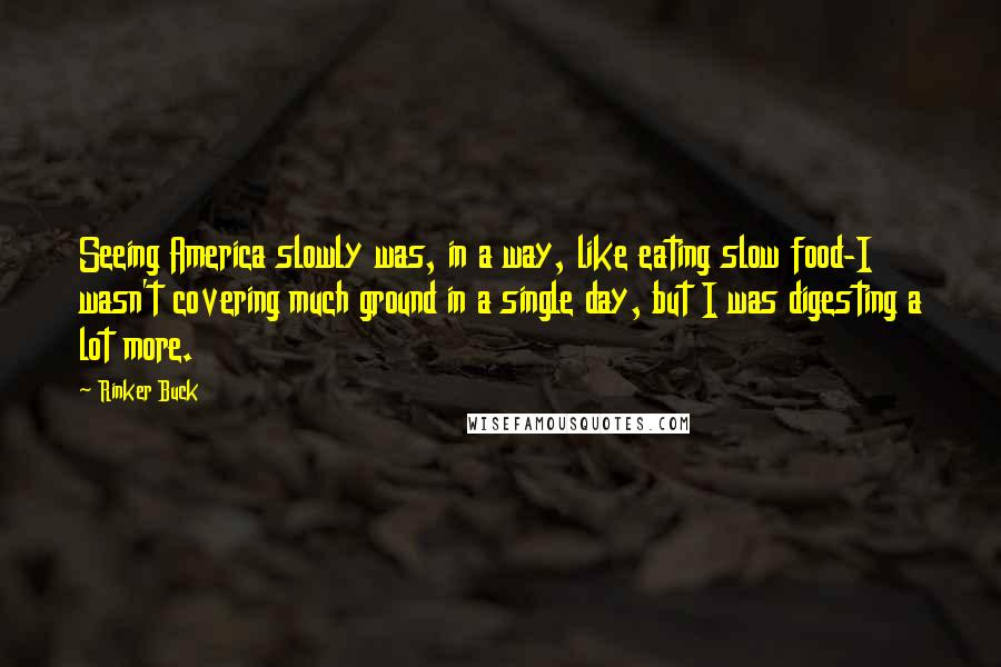 Rinker Buck quotes: Seeing America slowly was, in a way, like eating slow food-I wasn't covering much ground in a single day, but I was digesting a lot more. Rinker Buck quotes: Seeing America slowly was, in a way, like eating slow food-I wasn't covering much ground in a single day, but I was digesting a lot more.