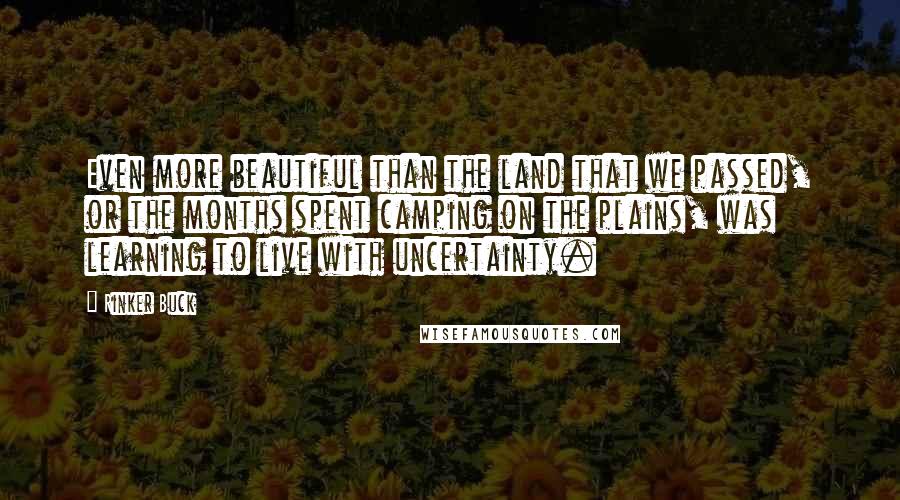 Rinker Buck quotes: Even more beautiful than the land that we passed, or the months spent camping on the plains, was learning to live with uncertainty. Rinker Buck quotes: Even more beautiful than the land that we passed, or the months spent camping on the plains, was learning to live with uncertainty.