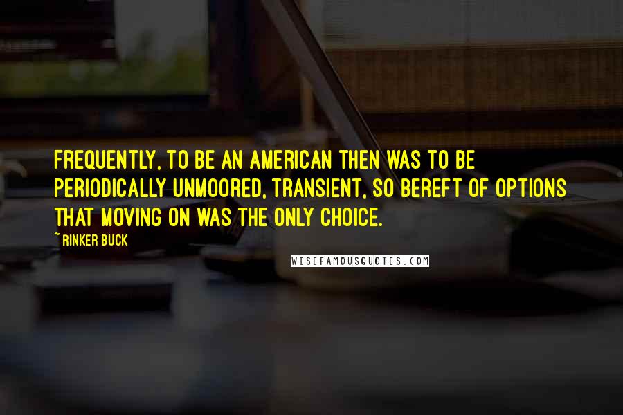 Rinker Buck quotes: Frequently, to be an American then was to be periodically unmoored, transient, so bereft of options that moving on was the only choice. Rinker Buck quotes: Frequently, to be an American then was to be periodically unmoored, transient, so bereft of options that moving on was the only choice.