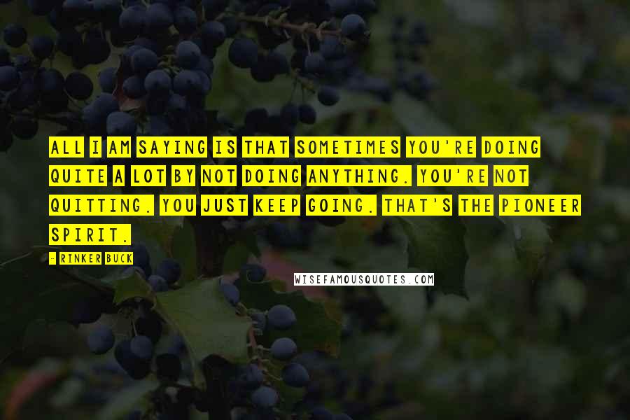 Rinker Buck quotes: All I am saying is that sometimes you're doing quite a lot by not doing anything. You're not quitting. You just keep going. That's the pioneer spirit.