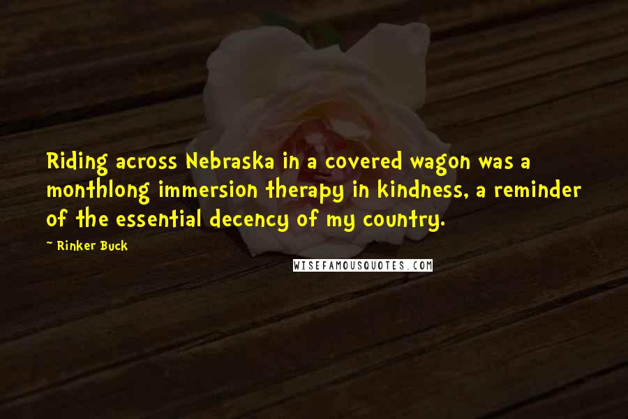 Rinker Buck quotes: Riding across Nebraska in a covered wagon was a monthlong immersion therapy in kindness, a reminder of the essential decency of my country.