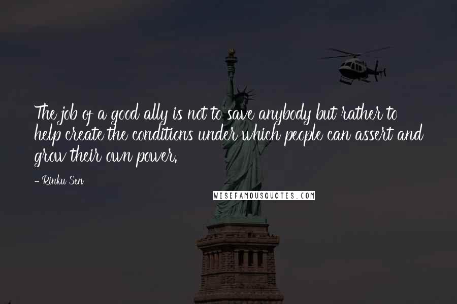 Rinku Sen quotes: The job of a good ally is not to save anybody but rather to help create the conditions under which people can assert and grow their own power.