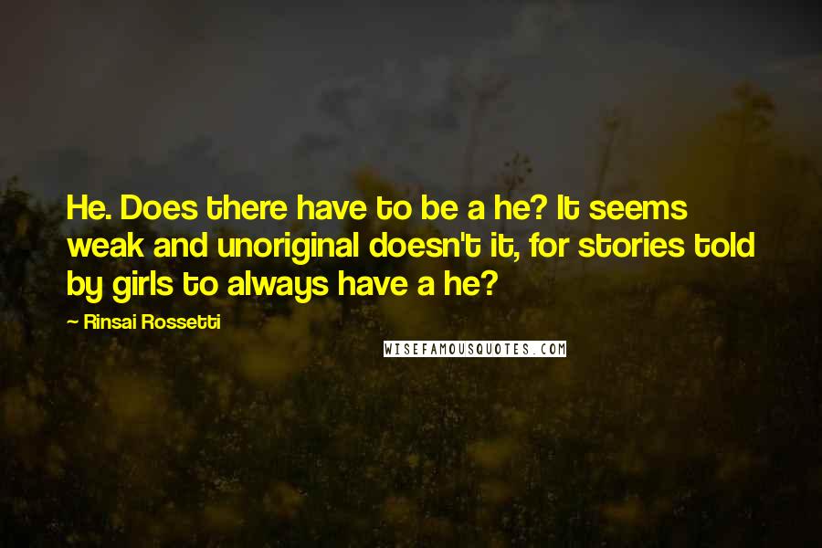 Rinsai Rossetti quotes: He. Does there have to be a he? It seems weak and unoriginal doesn't it, for stories told by girls to always have a he? Rinsai Rossetti quotes: He. Does there have to be a he? It seems weak and unoriginal doesn't it, for stories told by girls to always have a he?