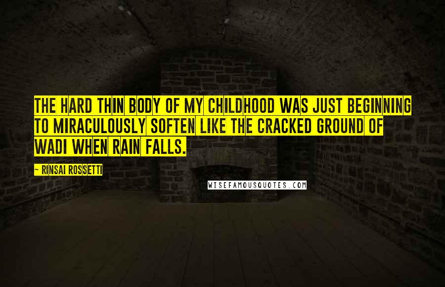 Rinsai Rossetti quotes: The hard thin body of my childhood was just beginning to miraculously soften like the cracked ground of wadi when rain falls. Rinsai Rossetti quotes: The hard thin body of my childhood was just beginning to miraculously soften like the cracked ground of wadi when rain falls.