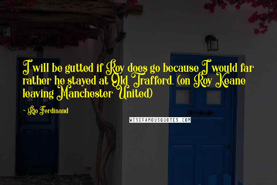 Rio Ferdinand quotes: I will be gutted if Roy does go because I would far rather he stayed at Old Trafford. (on Roy Keane leaving Manchester United)