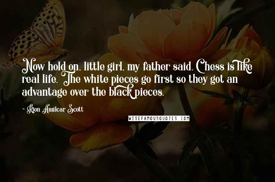 Rion Amilcar Scott quotes: Now hold on, little girl, my father said. Chess is like real life. The white pieces go first so they got an advantage over the black pieces.