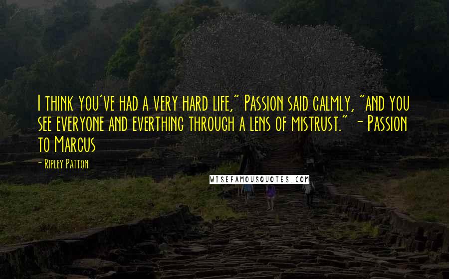 Ripley Patton quotes: I think you've had a very hard life," Passion said calmly, "and you see everyone and everthing through a lens of mistrust." - Passion to Marcus Ripley Patton quotes: I think you've had a very hard life," Passion said calmly, "and you see everyone and everthing through a lens of mistrust." - Passion to Marcus