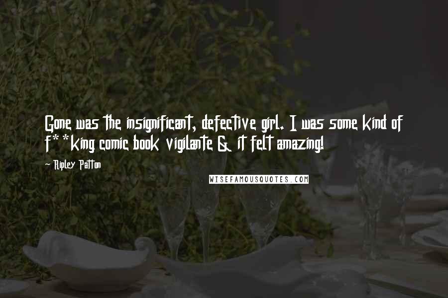 Ripley Patton quotes: Gone was the insignificant, defective girl. I was some kind of f**king comic book vigilante & it felt amazing! Ripley Patton quotes: Gone was the insignificant, defective girl. I was some kind of f**king comic book vigilante & it felt amazing!