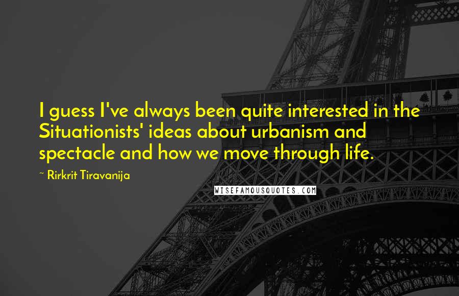 Rirkrit Tiravanija quotes: I guess I've always been quite interested in the Situationists' ideas about urbanism and spectacle and how we move through life. Rirkrit Tiravanija quotes: I guess I've always been quite interested in the Situationists' ideas about urbanism and spectacle and how we move through life.