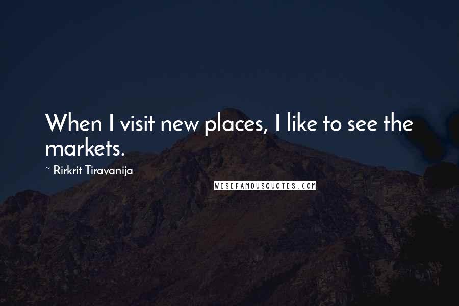 Rirkrit Tiravanija quotes: When I visit new places, I like to see the markets. Rirkrit Tiravanija quotes: When I visit new places, I like to see the markets.