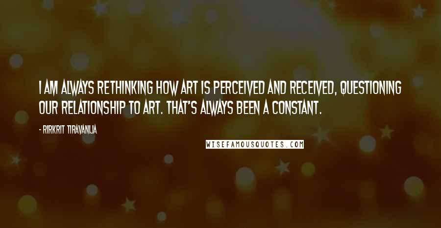 Rirkrit Tiravanija quotes: I am always rethinking how art is perceived and received, questioning our relationship to art. That's always been a constant.