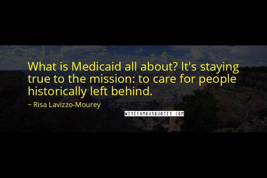Risa Lavizzo-Mourey quotes: What is Medicaid all about? It's staying true to the mission: to care for people historically left behind.