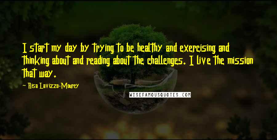 Risa Lavizzo-Mourey quotes: I start my day by trying to be healthy and exercising and thinking about and reading about the challenges. I live the mission that way.