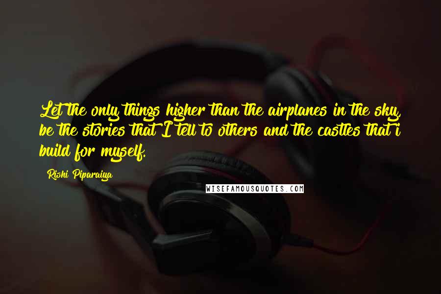 Rishi Piparaiya quotes: Let the only things higher than the airplanes in the sky, be the stories that I tell to others and the castles that i build for myself.