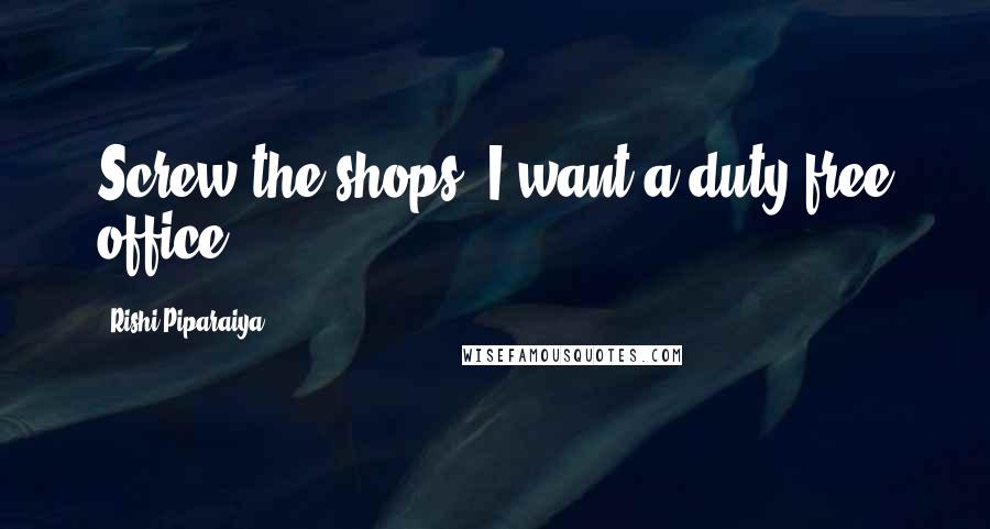 Rishi Piparaiya quotes: Screw the shops; I want a duty-free office.