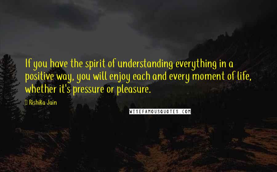 Rishika Jain quotes: If you have the spirit of understanding everything in a positive way, you will enjoy each and every moment of life, whether it's pressure or pleasure.