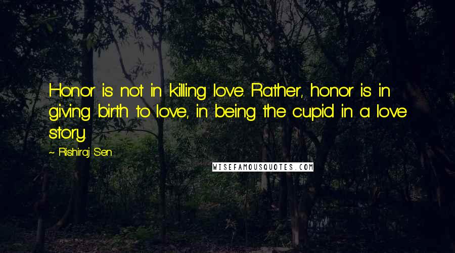 Rishiraj Sen quotes: Honor is not in killing love. Rather, honor is in giving birth to love, in being the cupid in a love story.