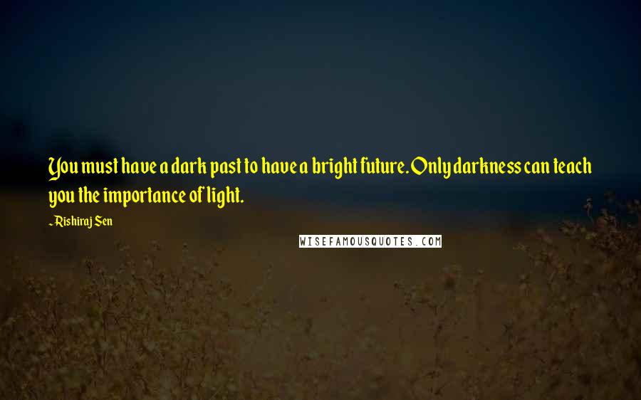 Rishiraj Sen quotes: You must have a dark past to have a bright future. Only darkness can teach you the importance of light.