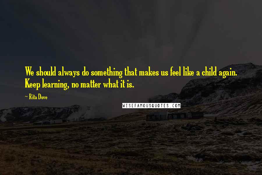 Rita Dove quotes: We should always do something that makes us feel like a child again. Keep learning, no matter what it is.