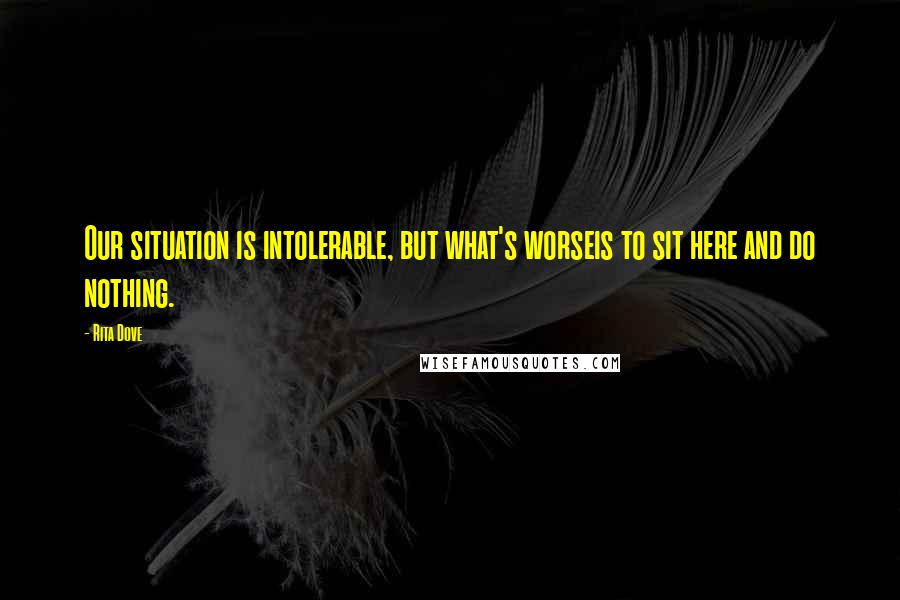 Rita Dove quotes: Our situation is intolerable, but what's worseis to sit here and do nothing.