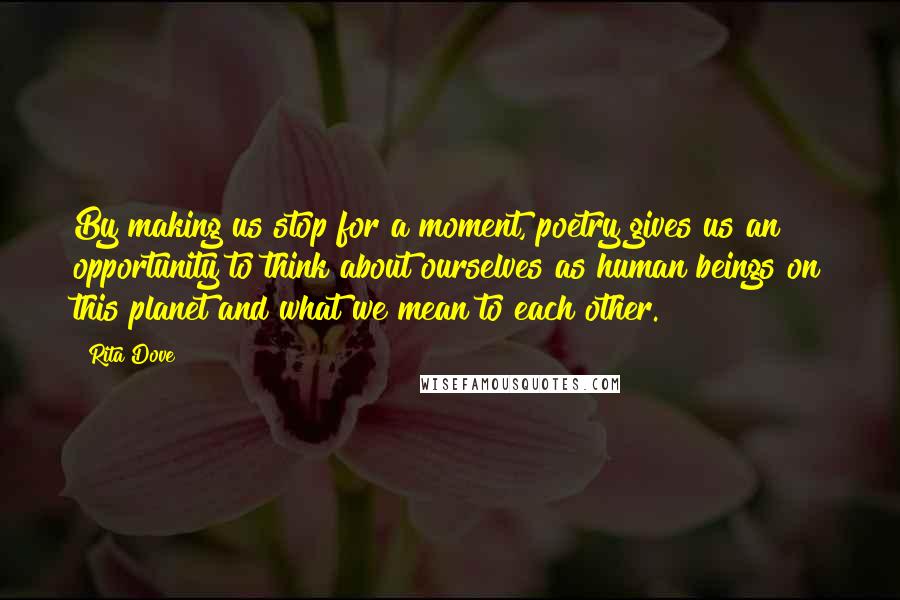 Rita Dove quotes: By making us stop for a moment, poetry gives us an opportunity to think about ourselves as human beings on this planet and what we mean to each other.