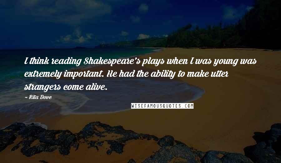 Rita Dove quotes: I think reading Shakespeare's plays when I was young was extremely important. He had the ability to make utter strangers come alive.