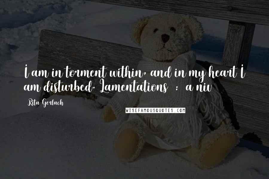 Rita Gerlach quotes: I am in torment within, and in my heart I am disturbed. Lamentations 1:20a niv