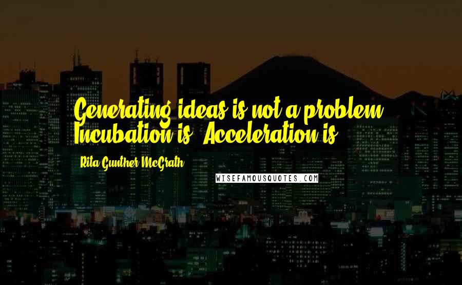 Rita Gunther McGrath quotes: Generating ideas is not a problem. Incubation is. Acceleration is.