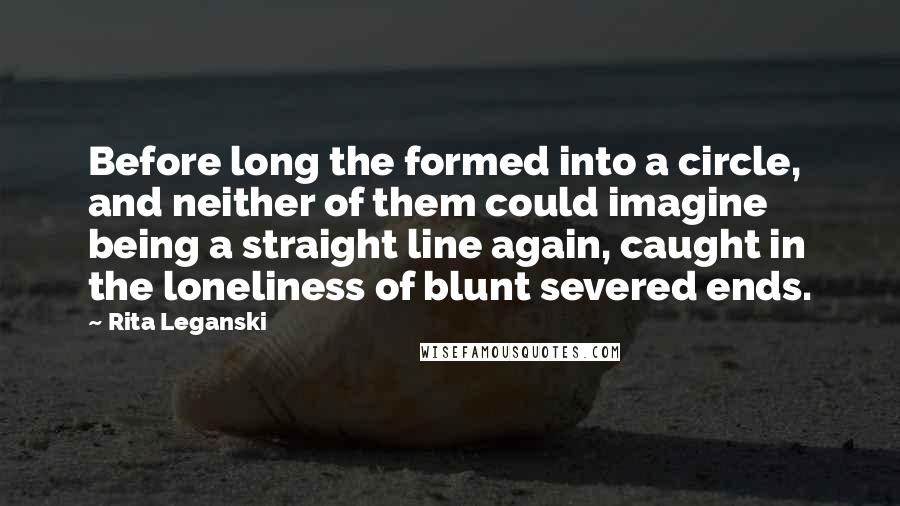 Rita Leganski quotes: Before long the formed into a circle, and neither of them could imagine being a straight line again, caught in the loneliness of blunt severed ends. Rita Leganski quotes: Before long the formed into a circle, and neither of them could imagine being a straight line again, caught in the loneliness of blunt severed ends.