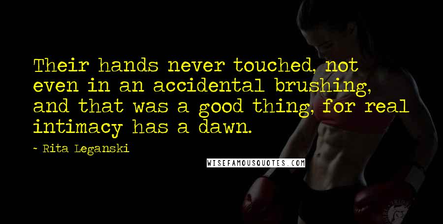 Rita Leganski quotes: Their hands never touched, not even in an accidental brushing, and that was a good thing, for real intimacy has a dawn. Rita Leganski quotes: Their hands never touched, not even in an accidental brushing, and that was a good thing, for real intimacy has a dawn.